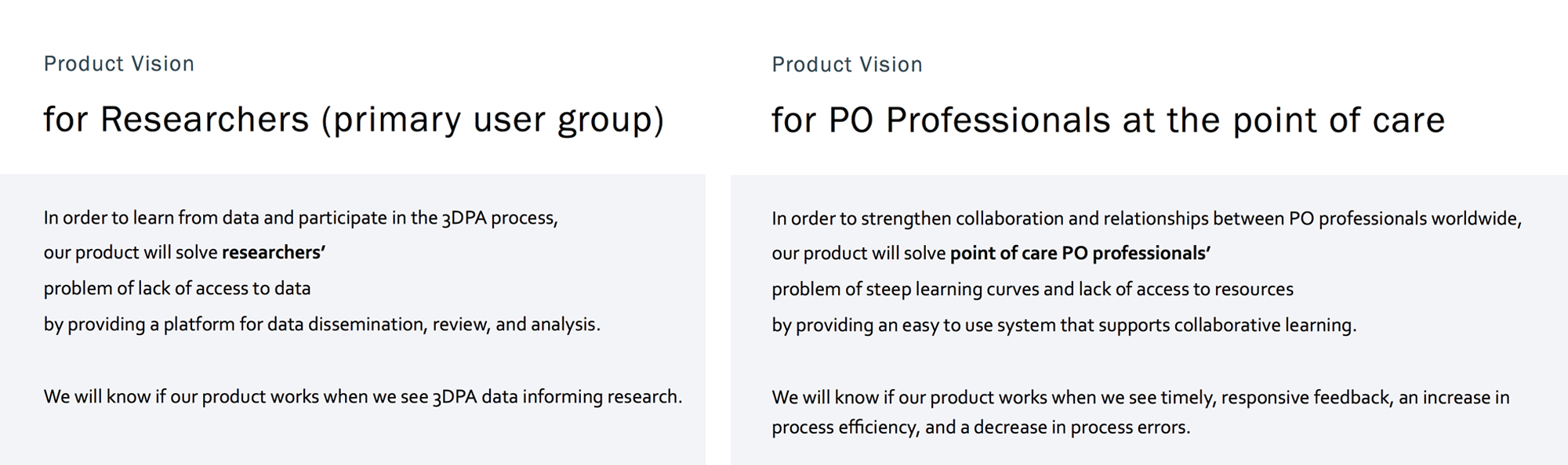 Product vision statements for researchers and P&O professionals at the point of care. Our product will solve researchers' problem of lack of access to data by providing a platform for data dissemination, review, and analysis. We will know our product works when we see 3DPA data informing research. Our product will solve point of care profesionals' problem of steep learning curves and lack of access to resources by providing an easy to use system that supports collaborative learning. We will know our product works when we see timely, responsive feedback, an increase in process efficiency, and a decrease in process errors.